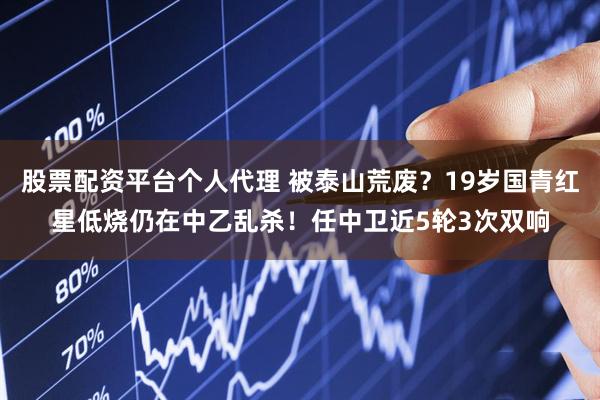 股票配资平台个人代理 被泰山荒废？19岁国青红星低烧仍在中乙乱杀！任中卫近5轮3次双响