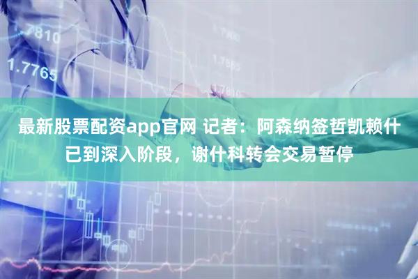 最新股票配资app官网 记者：阿森纳签哲凯赖什已到深入阶段，谢什科转会交易暂停