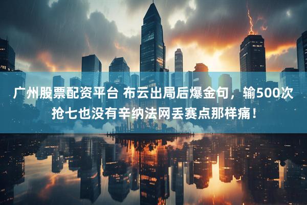 广州股票配资平台 布云出局后爆金句，输500次抢七也没有辛纳法网丢赛点那样痛！