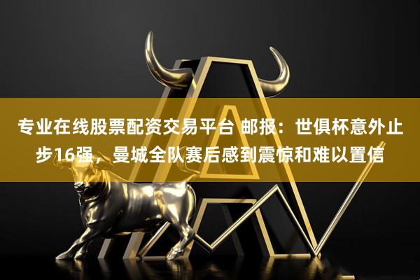 专业在线股票配资交易平台 邮报：世俱杯意外止步16强，曼城全队赛后感到震惊和难以置信