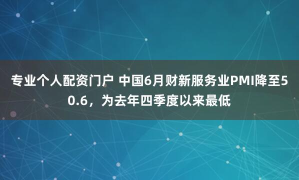 专业个人配资门户 中国6月财新服务业PMI降至50.6，为去年四季度以来最低