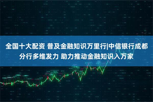 全国十大配资 普及金融知识万里行|中信银行成都分行多维发力 助力推动金融知识入万家