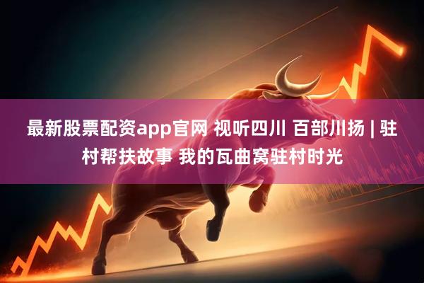 最新股票配资app官网 视听四川 百部川扬 | 驻村帮扶故事 我的瓦曲窝驻村时光