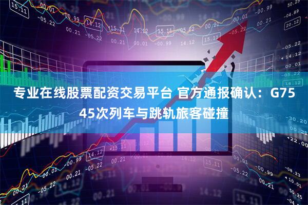 专业在线股票配资交易平台 官方通报确认：G7545次列车与跳轨旅客碰撞