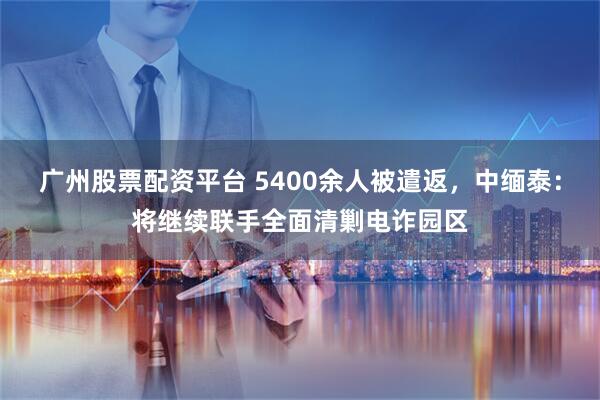 广州股票配资平台 5400余人被遣返，中缅泰：将继续联手全面清剿电诈园区