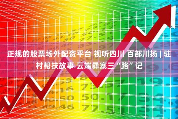 正规的股票场外配资平台 视听四川 百部川扬 | 驻村帮扶故事 云端彝寨三“路”记