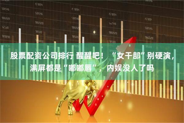 股票配资公司排行 醒醒吧！ “女干部”别硬演，满屏都是“嘟嘟唇”，内娱没人了吗