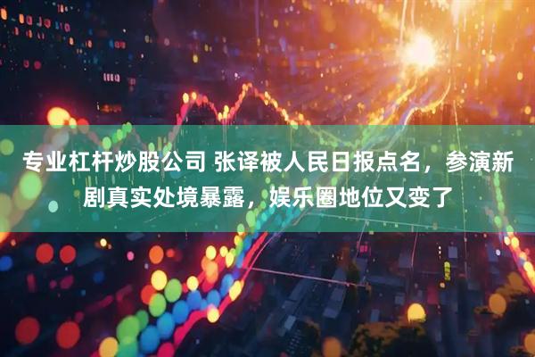 专业杠杆炒股公司 张译被人民日报点名，参演新剧真实处境暴露，娱乐圈地位又变了