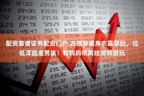 配资靠谱证券配资门户 方媛穿紧身衣露孕肚，位低浑圆准男孩！和妈妈带两娃深圳游玩