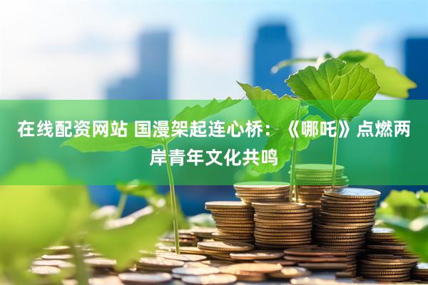 在线配资网站 国漫架起连心桥：《哪吒》点燃两岸青年文化共鸣
