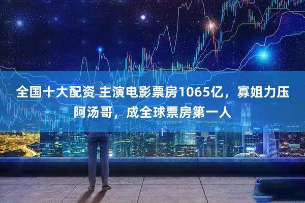 全国十大配资 主演电影票房1065亿，寡姐力压阿汤哥，成全球票房第一人