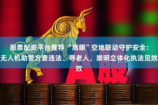 股票配资平台推荐 “鹰眼”空地联动守护安全：无人机助警方查违法、寻老人，崇明立体化执法见效