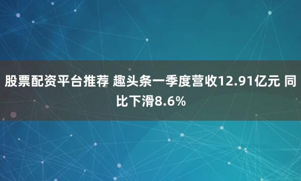 股票配资平台推荐 趣头条一季度营收12.91亿元 同比下滑8.6%