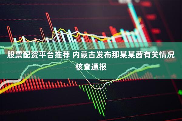 股票配资平台推荐 内蒙古发布那某某茜有关情况核查通报