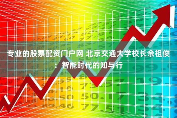 专业的股票配资门户网 北京交通大学校长余祖俊：智能时代的知与行