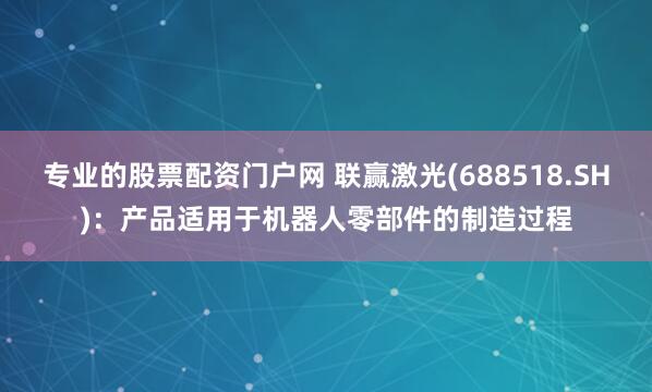 专业的股票配资门户网 联赢激光(688518.SH)：产品适用于机器人零部件的制造过程