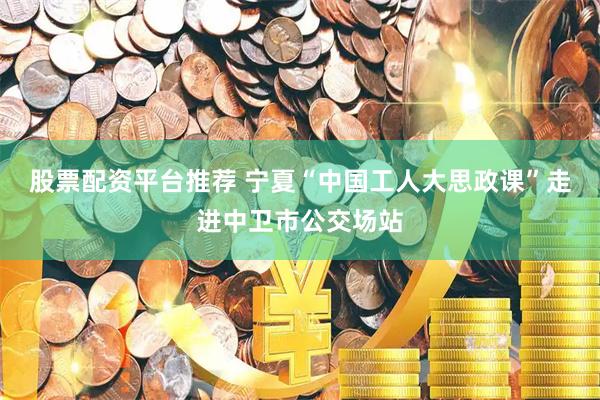 股票配资平台推荐 宁夏“中国工人大思政课”走进中卫市公交场站
