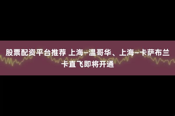 股票配资平台推荐 上海—温哥华、上海—卡萨布兰卡直飞即将开通