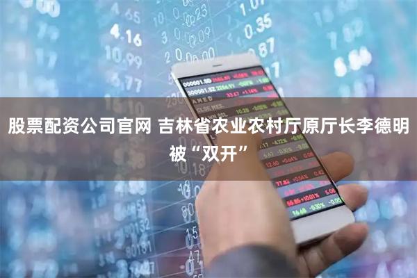 股票配资公司官网 吉林省农业农村厅原厅长李德明被“双开”