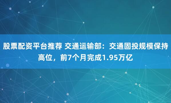 股票配资平台推荐 交通运输部：交通固投规模保持高位，前7个月完成1.95万亿