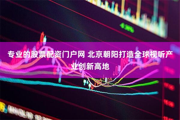 专业的股票配资门户网 北京朝阳打造全球视听产业创新高地