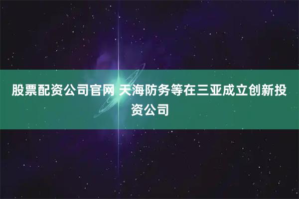 股票配资公司官网 天海防务等在三亚成立创新投资公司