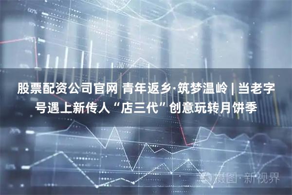 股票配资公司官网 青年返乡·筑梦温岭 | 当老字号遇上新传人“店三代”创意玩转月饼季