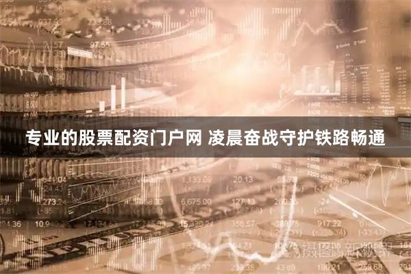 专业的股票配资门户网 凌晨奋战守护铁路畅通