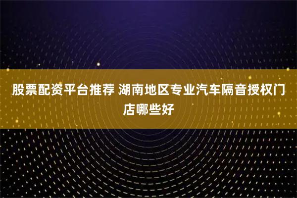 股票配资平台推荐 湖南地区专业汽车隔音授权门店哪些好