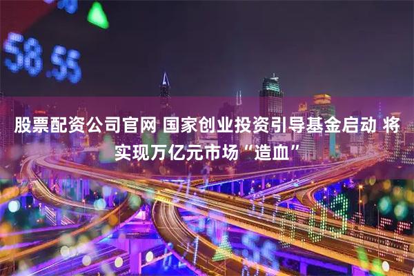 股票配资公司官网 国家创业投资引导基金启动 将实现万亿元市场“造血”