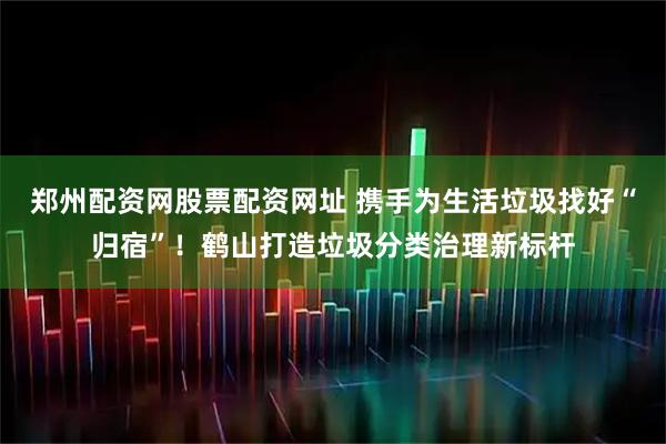 郑州配资网股票配资网址 携手为生活垃圾找好“归宿”！鹤山打造垃圾分类治理新标杆